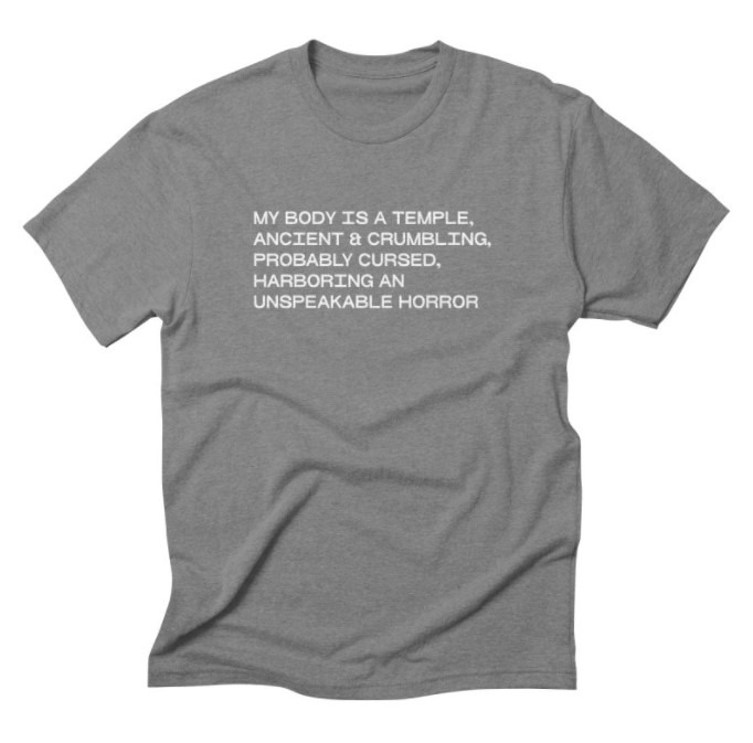 A grey T-shirt with the following written on it in white: "My body is a temple, ancient and crumbling, probably cursed, harboring an unspeakable horror."